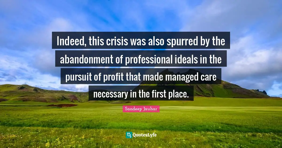 Indeed, this crisis was also spurred by the abandonment of professional ideals in the pursuit of profit that made managed care necessary in the first place.