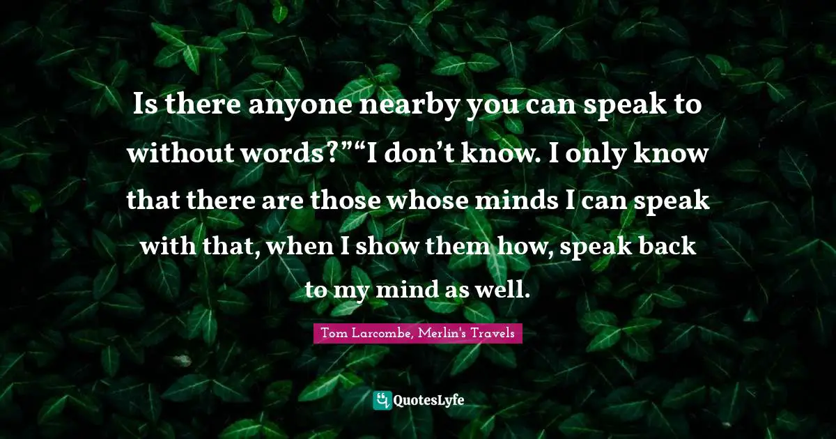 Is there anyone nearby you can speak to without words?”“I don’t know. I only know that there are those whose minds I can speak with that, when I show them how, speak back to my mind as well.