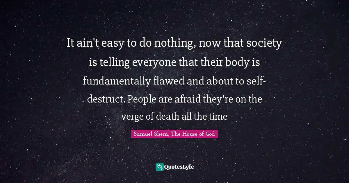 Samuel Shem Quotes: "It ain't easy to do nothing, now that society is telling everyone that their body is fundamentally flawed and about to self-destruct. People are afraid they're on the verge of death all the time"