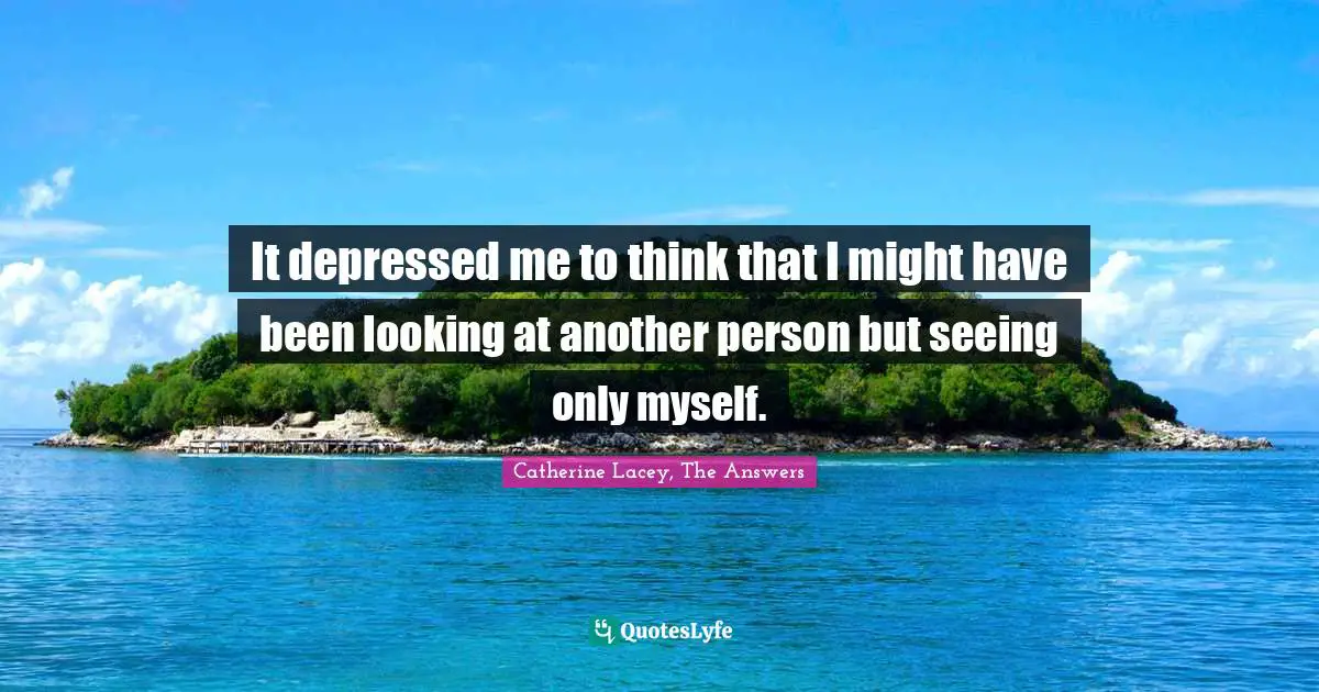 It depressed me to think that I might have been looking at another person but seeing only myself.