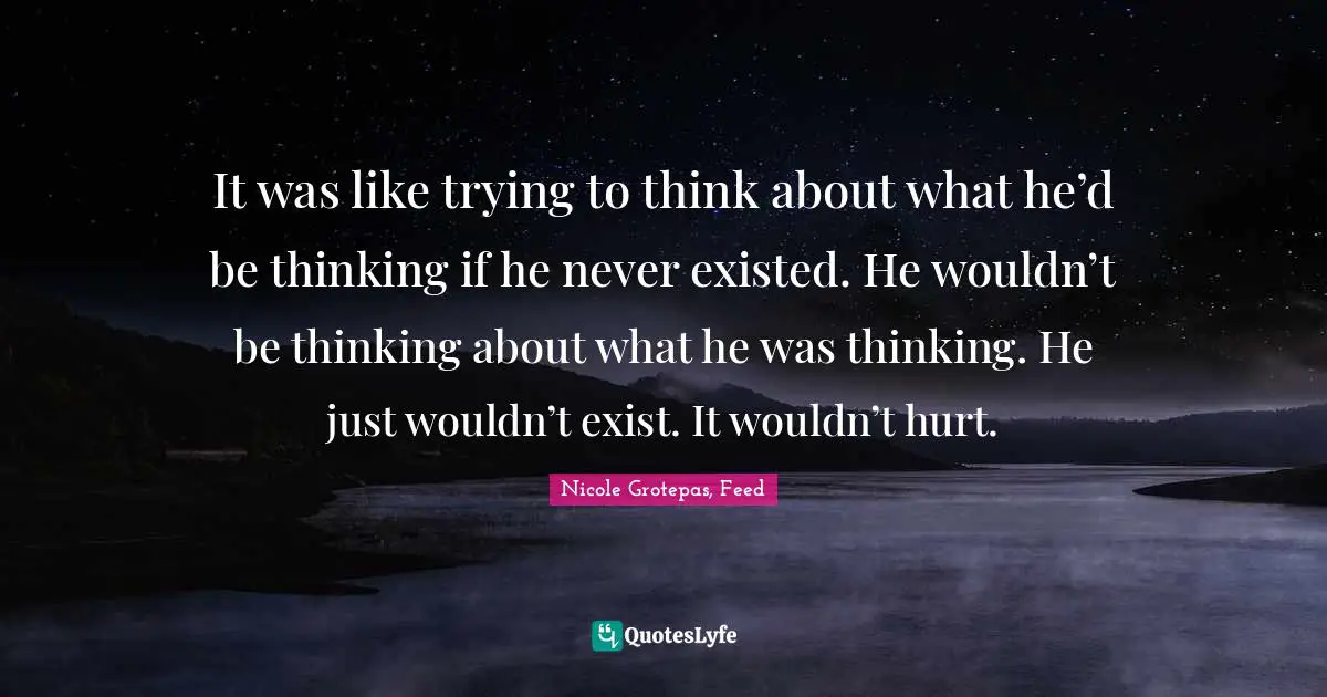 It was like trying to think about what he’d be thinking if he never existed. He wouldn’t be thinking about what he was thinking. He just wouldn’t exist. It wouldn’t hurt.