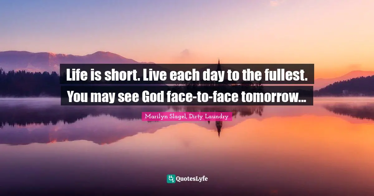Life is short. Live each day to the fullest. You may see God face-to-face tomorrow...
