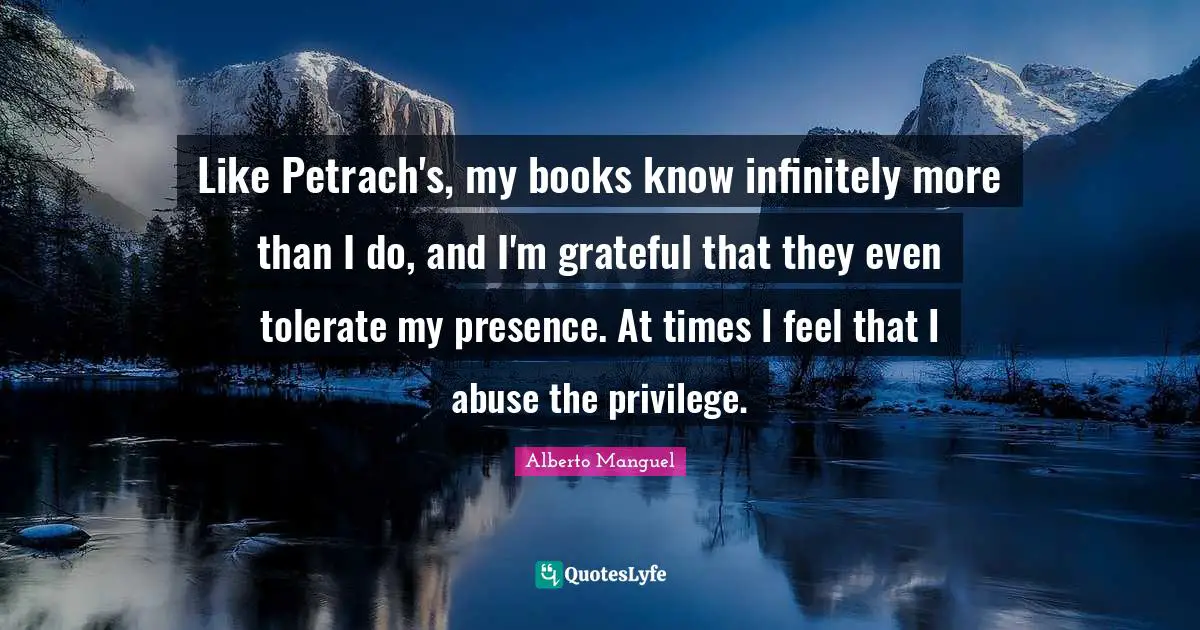 Like Petrach's, my books know infinitely more than I do, and I'm grateful that they even tolerate my presence. At times I feel that I abuse the privilege.