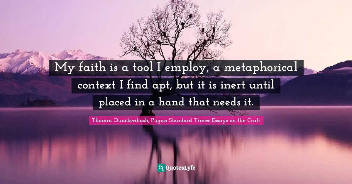 My faith is a tool I employ, a metaphorical context I find apt, but it is inert until placed in a hand that needs it.