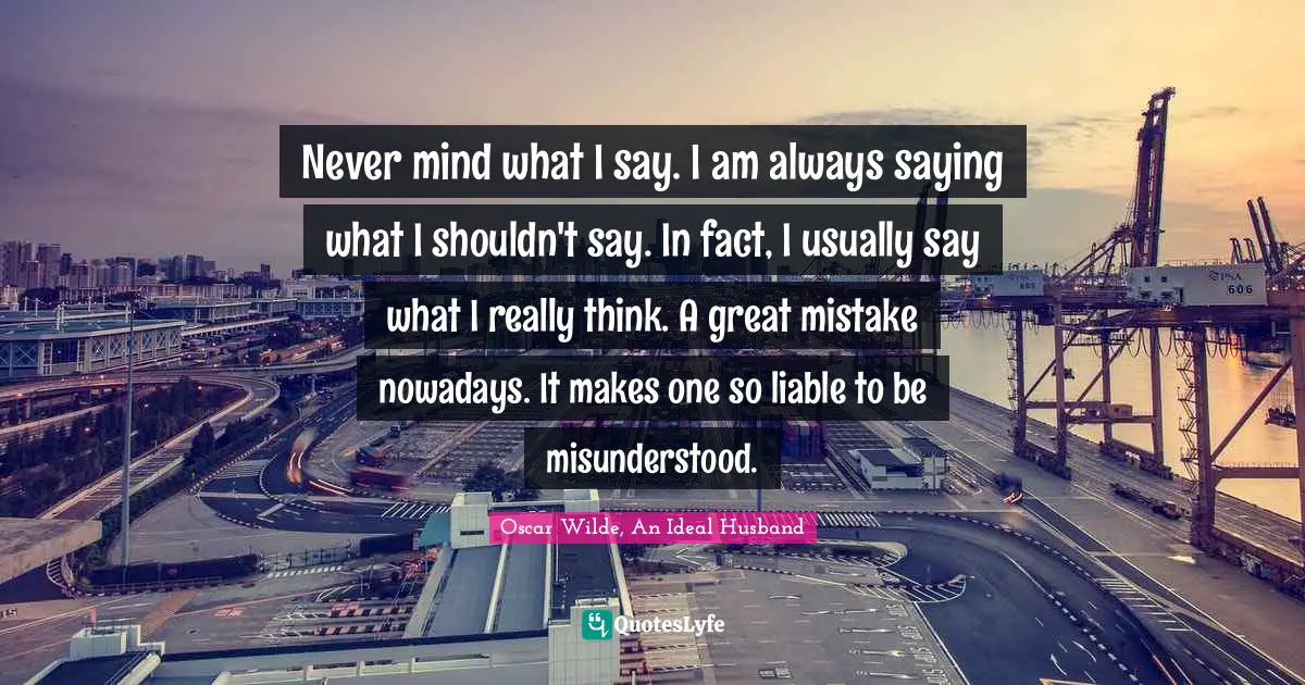 Oscar Wilde Quotes: "Never mind what I say. I am always saying what I shouldn't say. In fact, I usually say what I really think. A great mistake nowadays. It makes one so liable to be misunderstood."