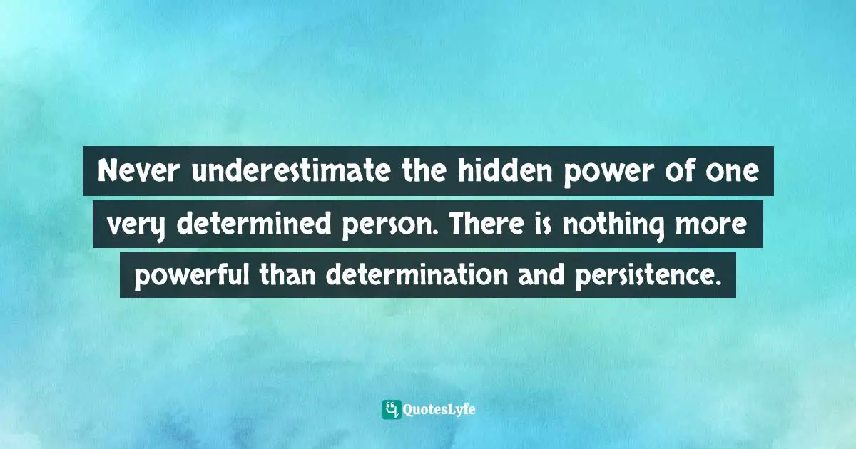 Never underestimate the hidden power of one very determined person. There is nothing more powerful than determination and persistence.