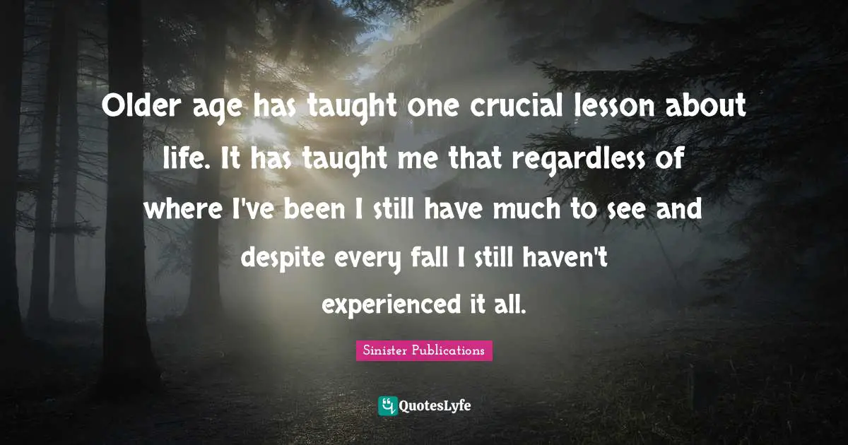Older age has taught one crucial lesson about life. It has taught me that regardless of where I've been I still have much to see and despite every fall I still haven't experienced it all.