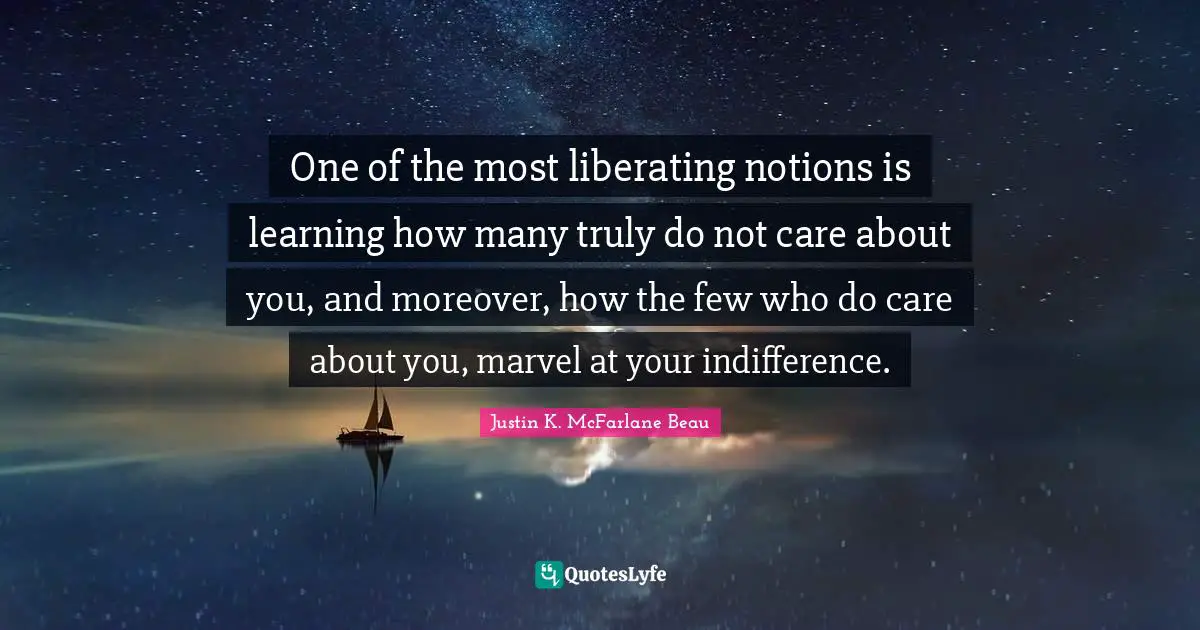 One of the most liberating notions is learning how many truly do not care about you, and moreover, how the few who do care about you, marvel at your indifference.