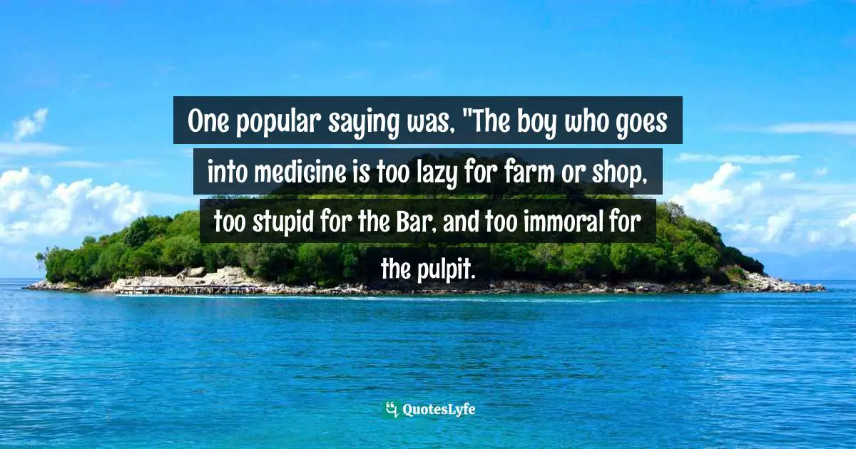 One popular saying was, "The boy who goes into medicine is too lazy for farm or shop, too stupid for the Bar, and too immoral for the pulpit.