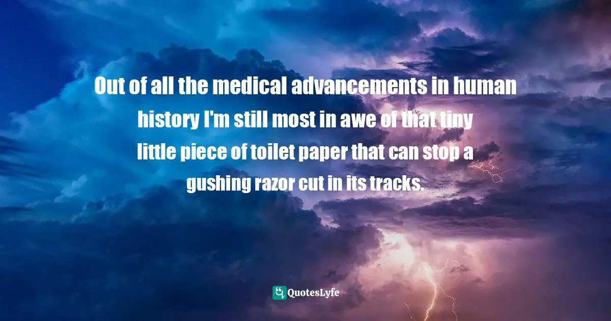 Out of all the medical advancements in human history I'm still most in awe of that tiny little piece of toilet paper that can stop a gushing razor cut in its tracks.