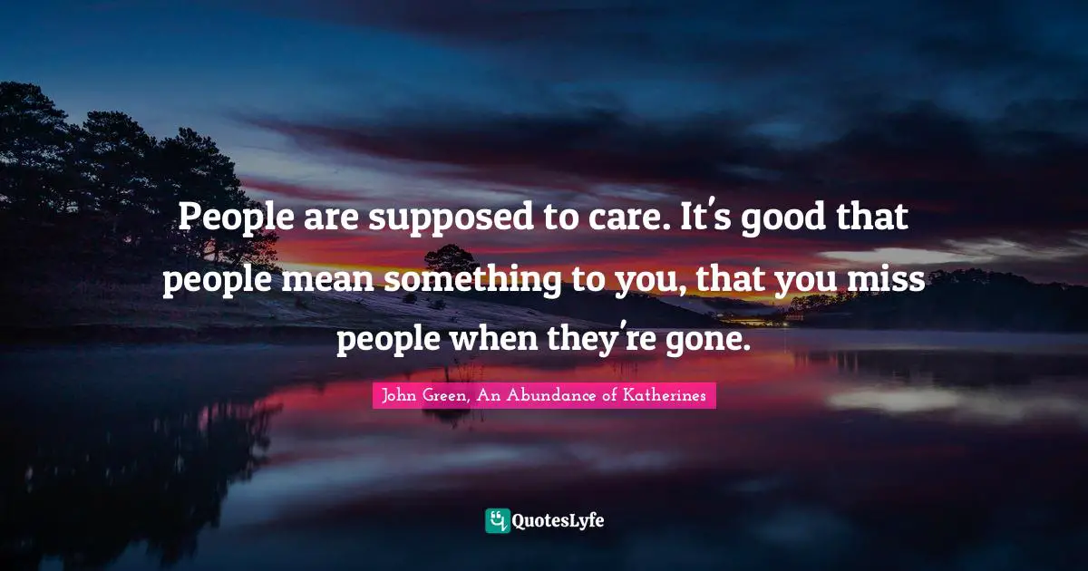 People are supposed to care. It's good that people mean something to you, that you miss people when they're gone.