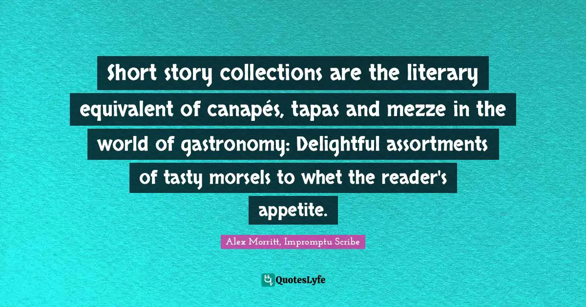 Alex Morritt, Impromptu Scribe Quotes: Short story collections are the literary equivalent of canapés, tapas and mezze in the world of gastronomy: Delightful assortments of tasty morsels to whet the reader's appetite.