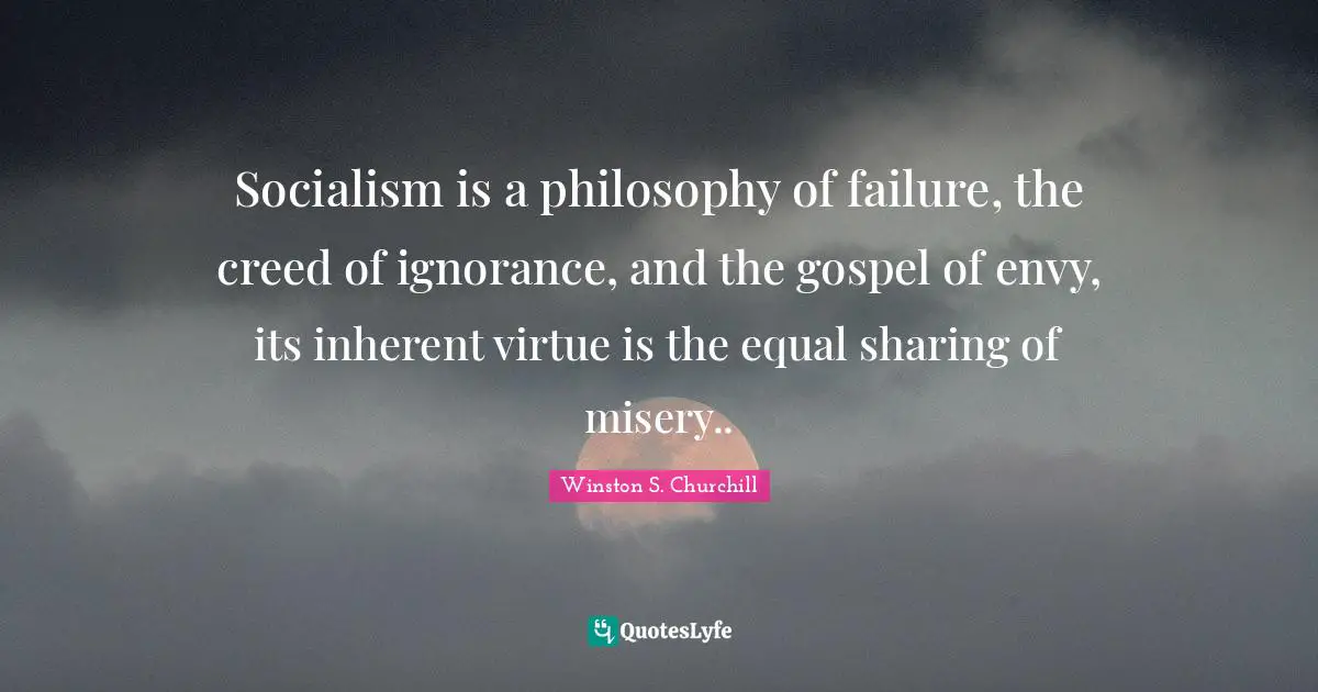 Winston S. Churchill Quotes: Socialism is a philosophy of failure, the creed of ignorance, and the gospel of envy, its inherent virtue is the equal sharing of misery..