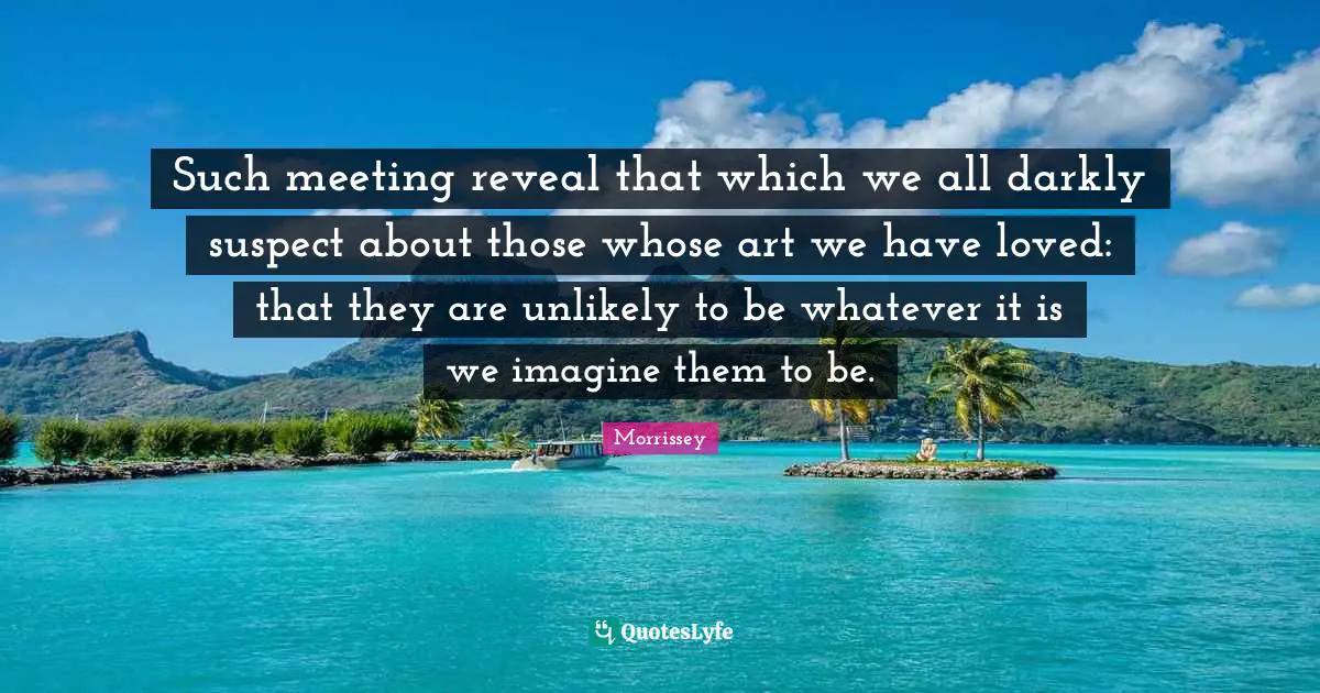 Such meeting reveal that which we all darkly suspect about those whose art we have loved: that they are unlikely to be whatever it is we imagine them to be.