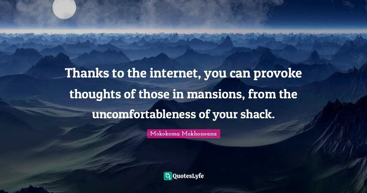 Thanks to the internet, you can provoke thoughts of those in mansions, from the uncomfortableness of your shack.