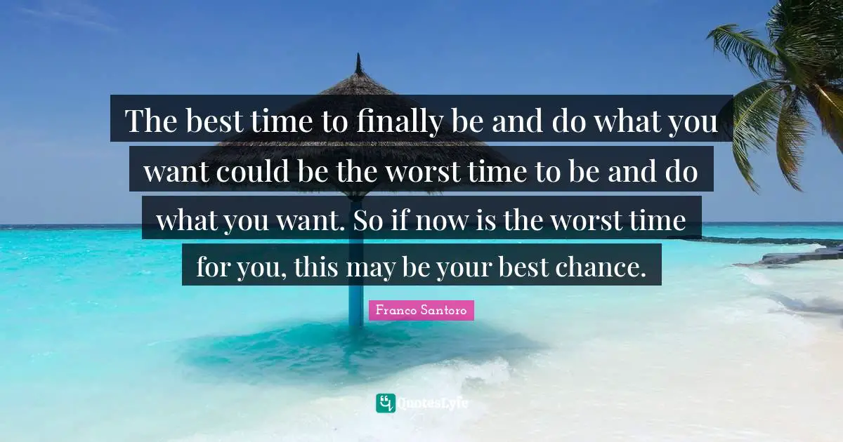 The best time to finally be and do what you want could be the worst time to be and do what you want. So if now is the worst time for you, this may be your best chance.