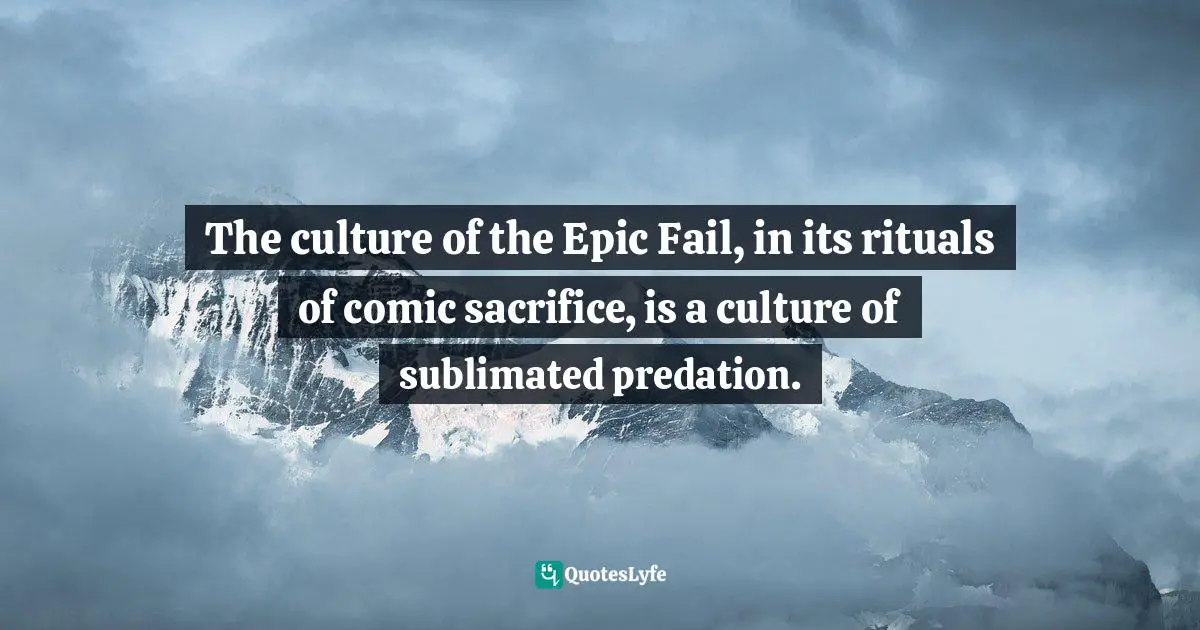 The culture of the Epic Fail, in its rituals of comic sacrifice, is a culture of sublimated predation.