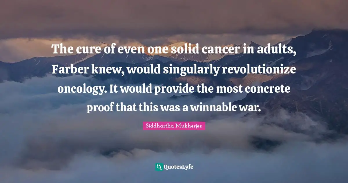 The cure of even one solid cancer in adults, Farber knew, would singularly revolutionize oncology. It would provide the most concrete proof that this was a winnable war.