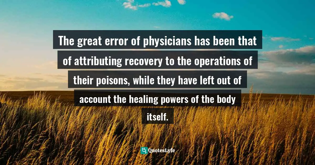 The great error of physicians has been that of attributing recovery to the operations of their poisons, while they have left out of account the healing powers of the body itself.