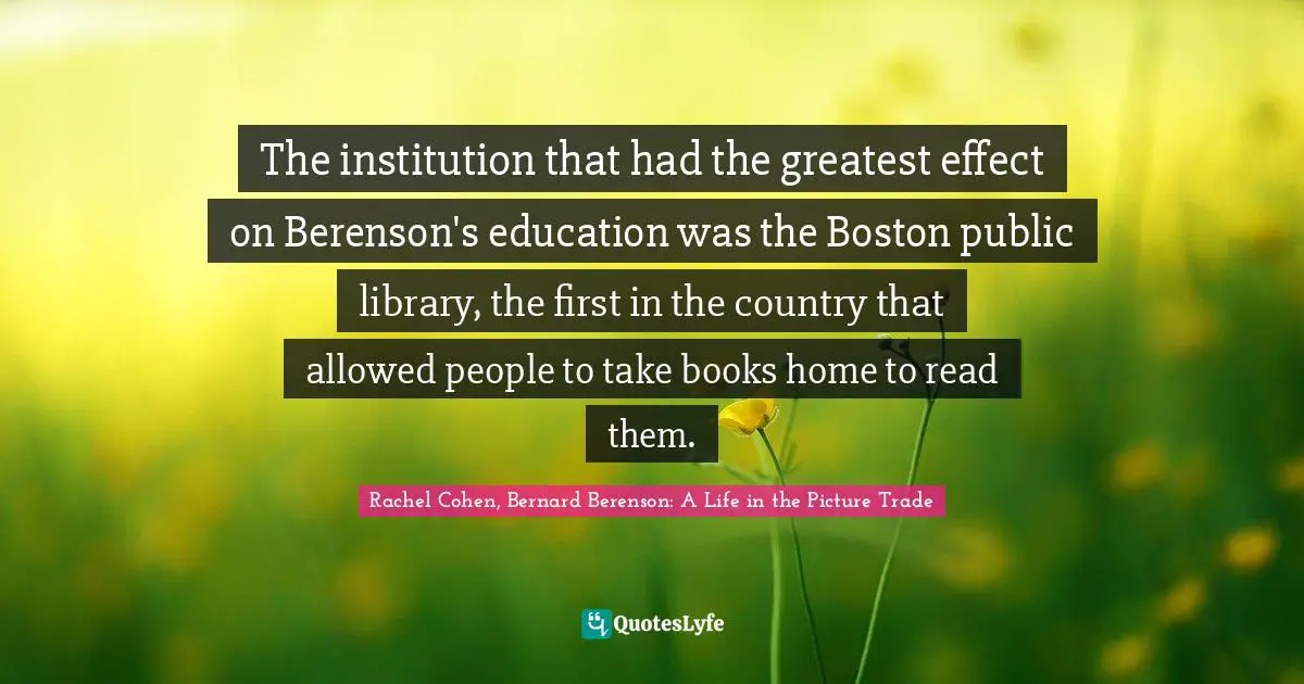 Bernard Berenson Quotes: "The institution that had the greatest effect on Berenson's education was the Boston public library, the first in the country that allowed people to take books home to read them."