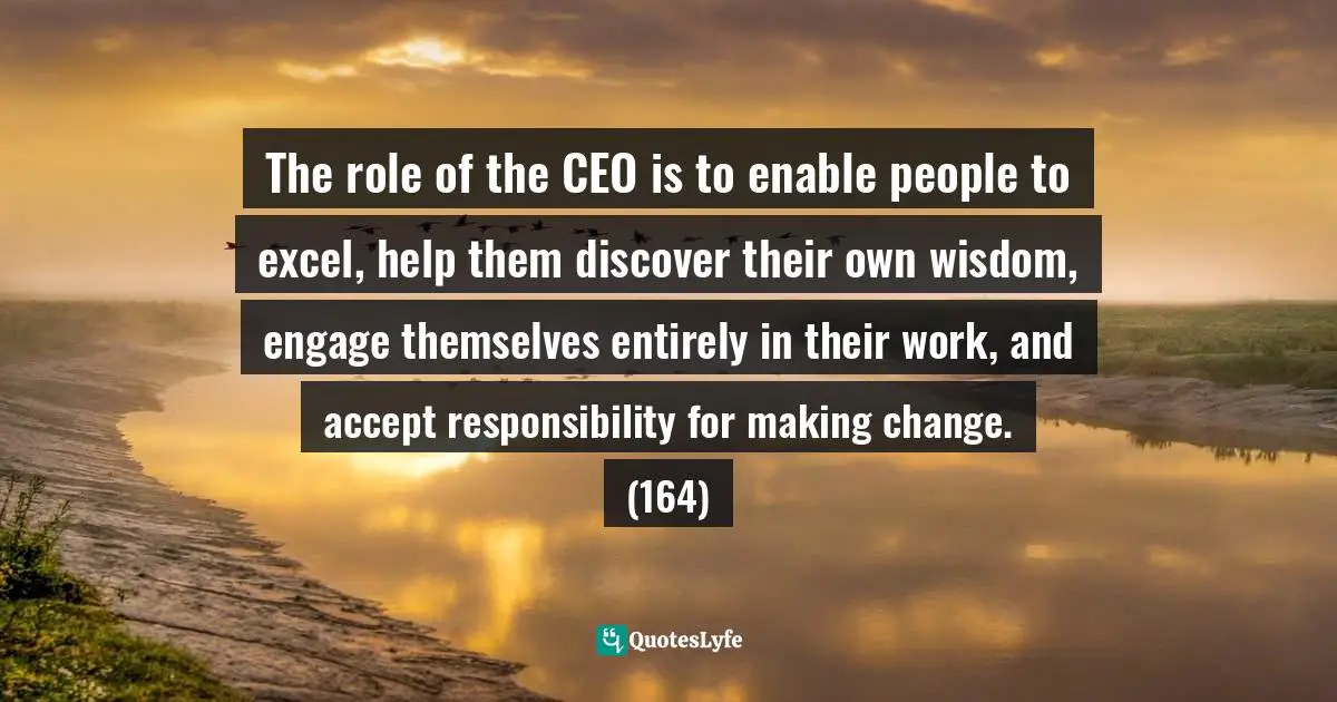 The role of the CEO is to enable people to excel, help them discover their own wisdom, engage themselves entirely in their work, and accept responsibility for making change. (164)