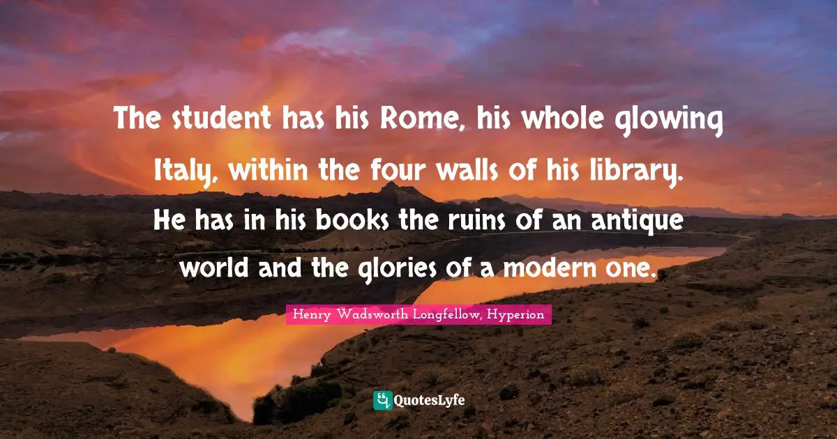 The student has his Rome, his whole glowing Italy, within the four walls of his library. He has in his books the ruins of an antique world and the glories of a modern one.