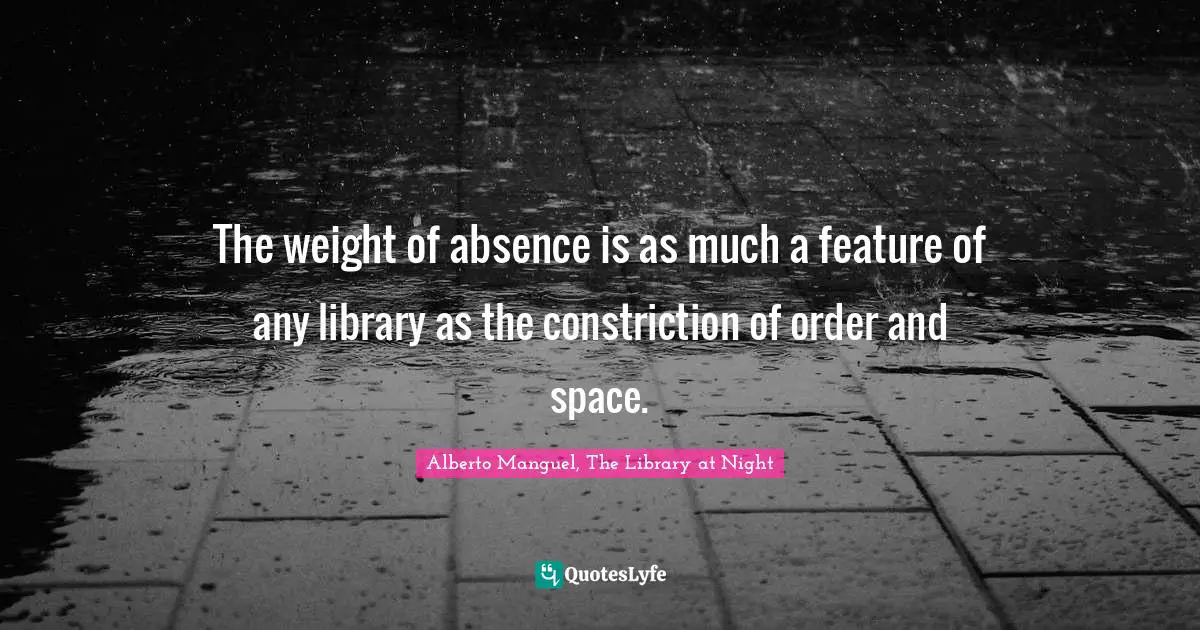 Alberto Manguel, The Library At Night Quotes: "The weight of absence is as much a feature of any library as the constriction of order and space."