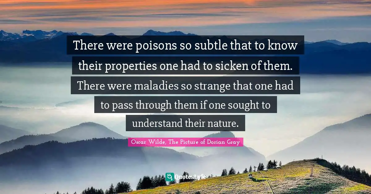 Oscar Wilde Quotes: "There were poisons so subtle that to know their properties one had to sicken of them. There were maladies so strange that one had to pass through them if one sought to understand their nature."