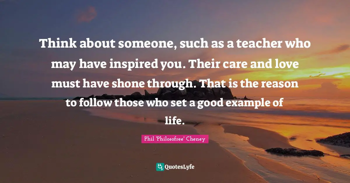 Think about someone, such as a teacher who may have inspired you. Their care and love must have shone through. That is the reason to follow those who set a good example of life.