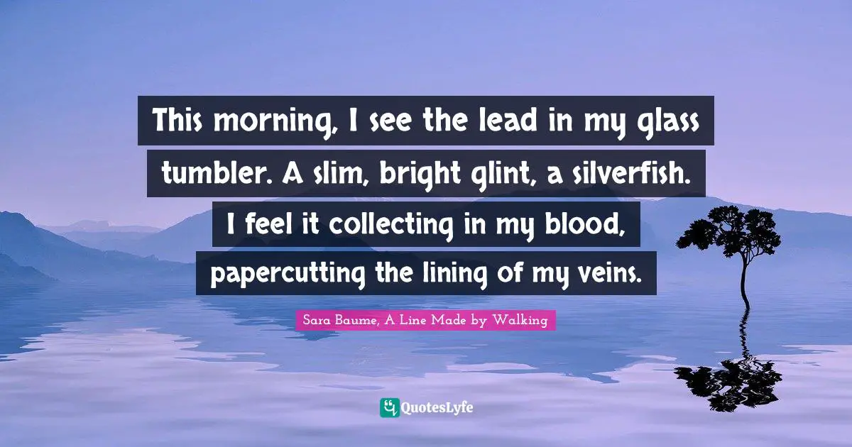 A Line Made By Walking Quotes: "This morning, I see the lead in my glass tumbler. A slim, bright glint, a silverfish. I feel it collecting in my blood, papercutting the lining of my veins."