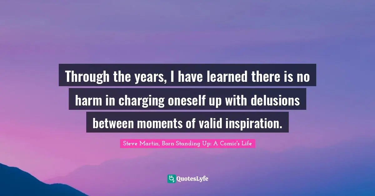 Through the years, I have learned there is no harm in charging oneself up with delusions between moments of valid inspiration.