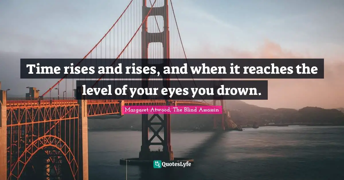 Time rises and rises, and when it reaches the level of your eyes you drown.