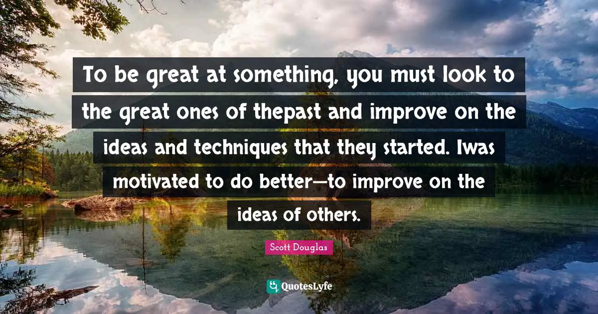 To be great at something, you must look to the great ones of thepast and improve on the ideas and techniques that they started. Iwas motivated to do better—to improve on the ideas of others.
