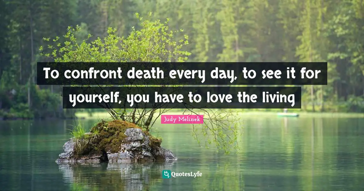 To confront death every day, to see it for yourself, you have to love the living