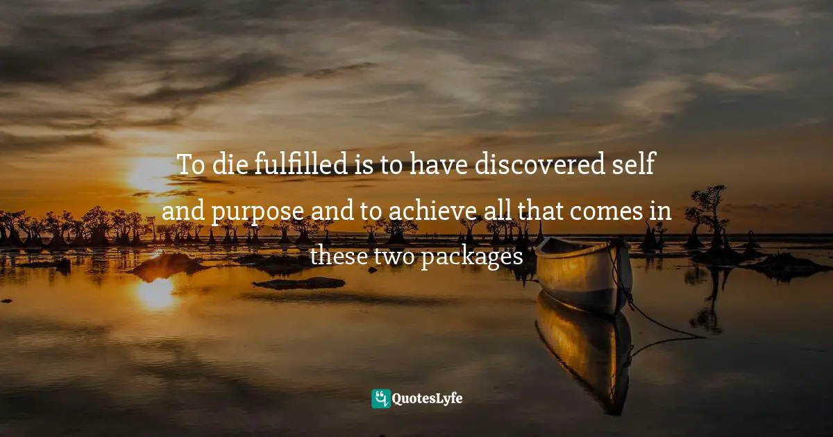 To die fulfilled is to have discovered self and purpose and to achieve all that comes in these two packages