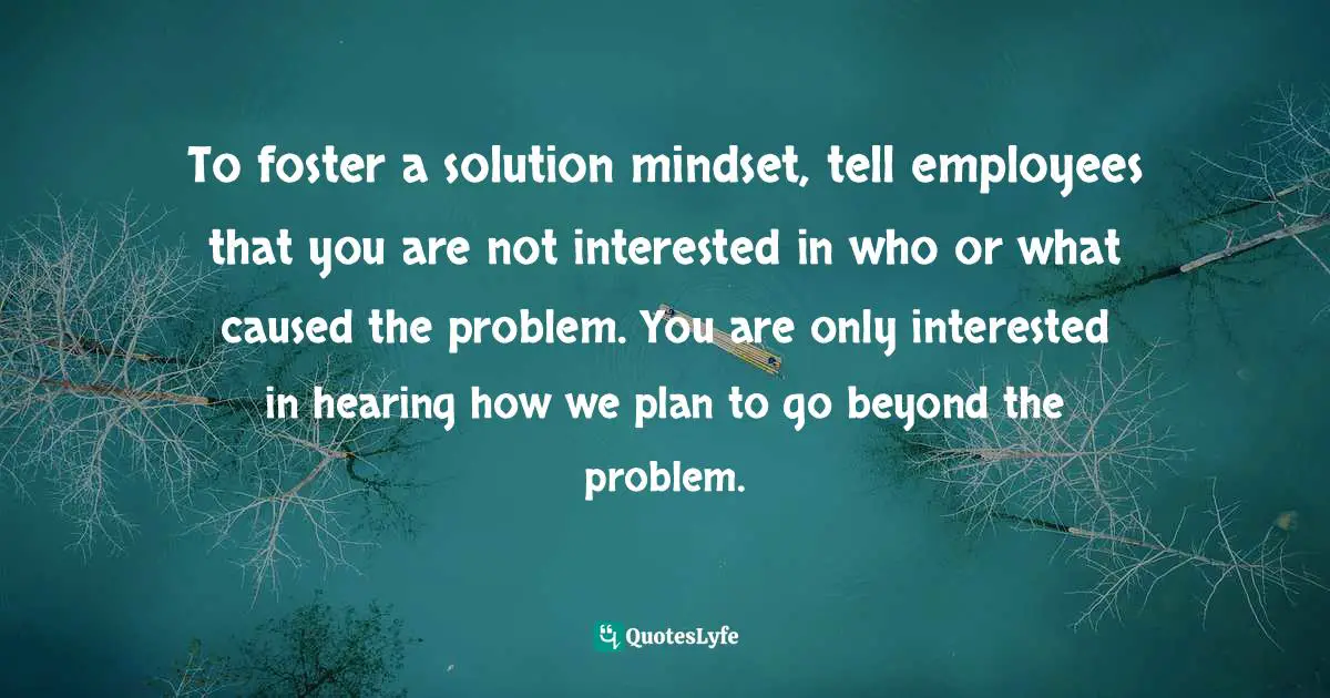 To foster a solution mindset, tell employees that you are not interested in who or what caused the problem. You are only interested in hearing how we plan to go beyond the problem.