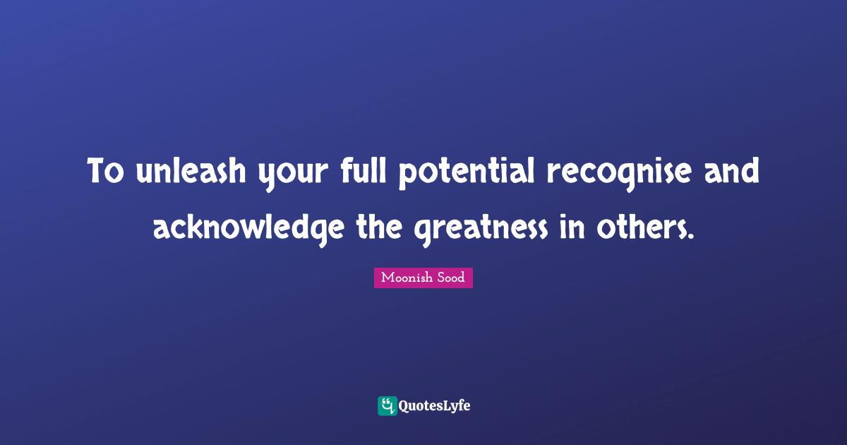 To unleash your full potential recognise and acknowledge the greatness in others.
