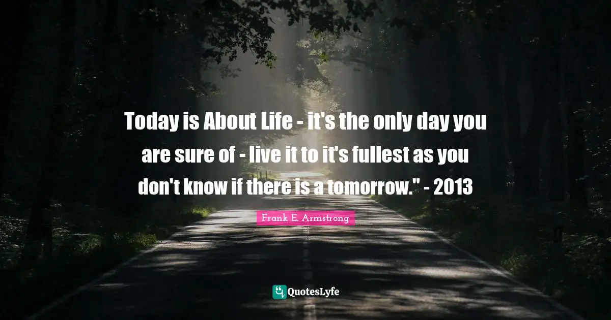 Today is About Life - it's the only day you are sure of - live it to it's fullest as you don't know if there is a tomorrow." - 2013