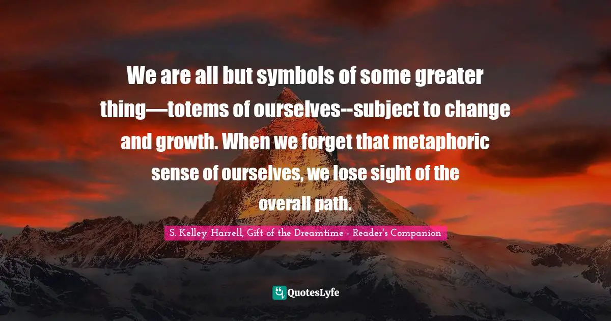 We are all but symbols of some greater thing—totems of ourselves--subject to change and growth. When we forget that metaphoric sense of ourselves, we lose sight of the overall path.