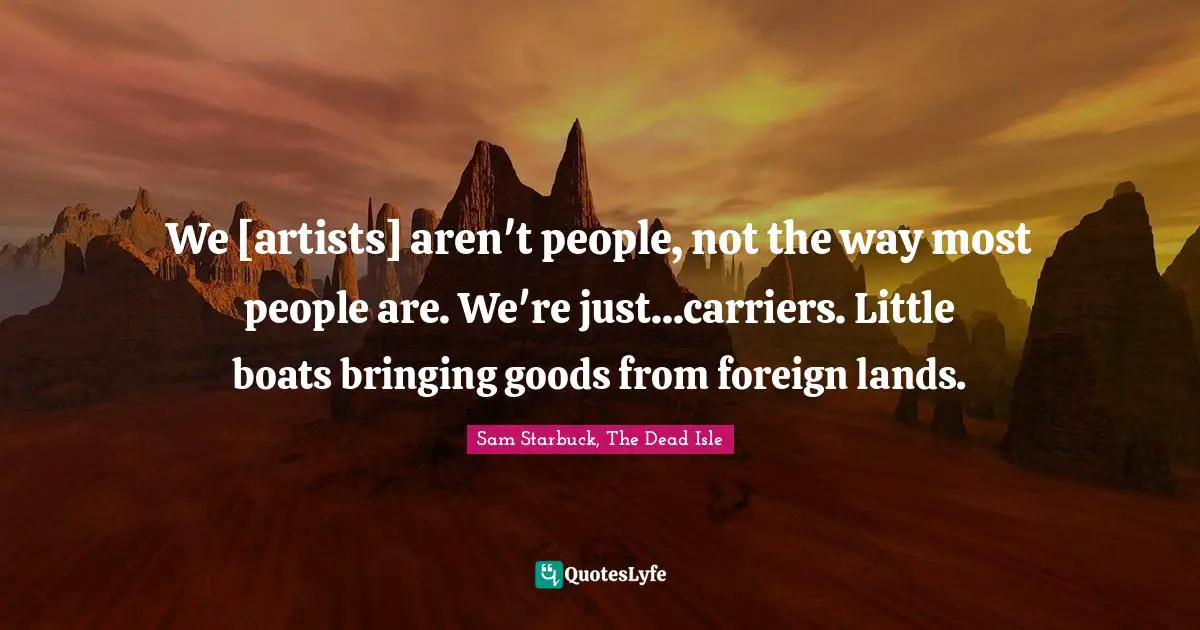 We [artists] aren't people, not the way most people are. We're just...carriers. Little boats bringing goods from foreign lands.