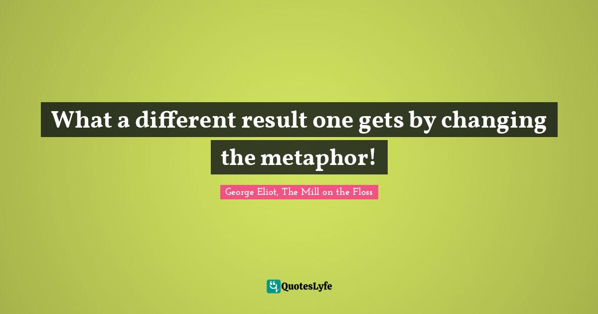 George Eliot, The Mill on the Floss Quotes: What a different result one gets by changing the metaphor!