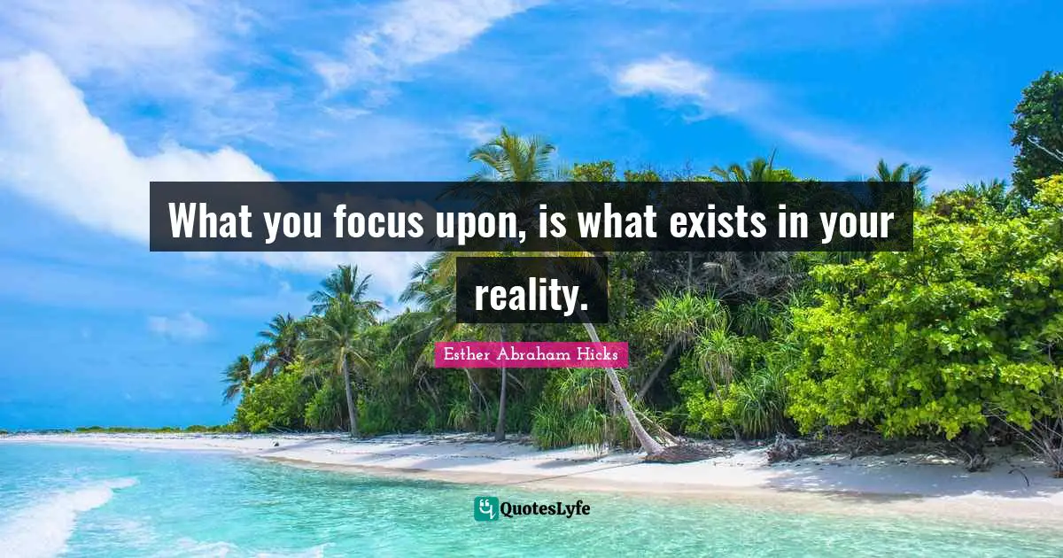 What you focus upon, is what exists in your reality.