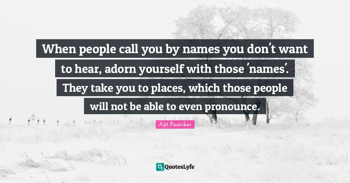When people call you by names you don't want to hear, adorn yourself with those 'names'. They take you to places, which those people will not be able to even pronounce.