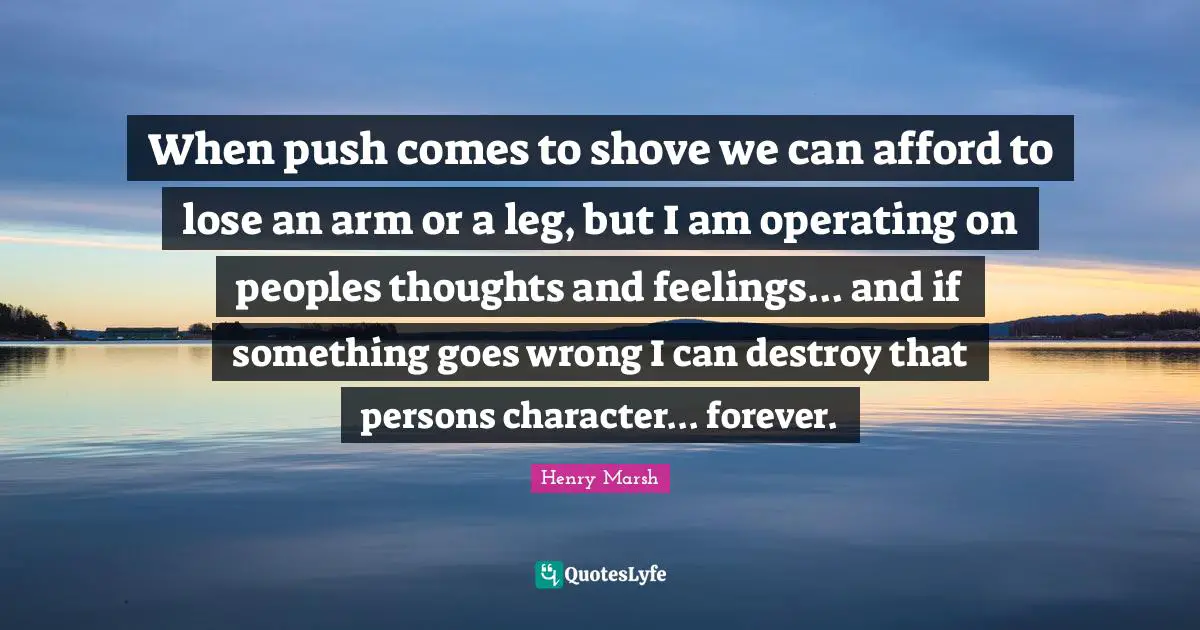 When push comes to shove we can afford to lose an arm or a leg, but I am operating on peoples thoughts and feelings... and if something goes wrong I can destroy that persons character... forever.