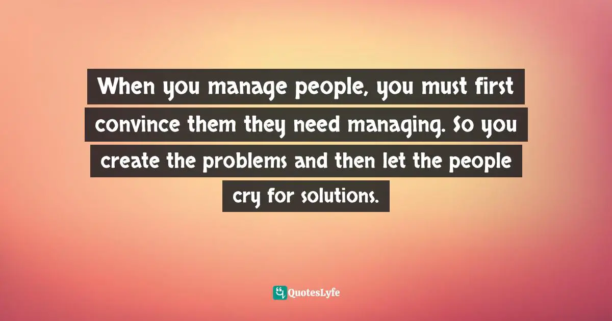 When you manage people, you must first convince them they need managing. So you create the problems and then let the people cry for solutions.