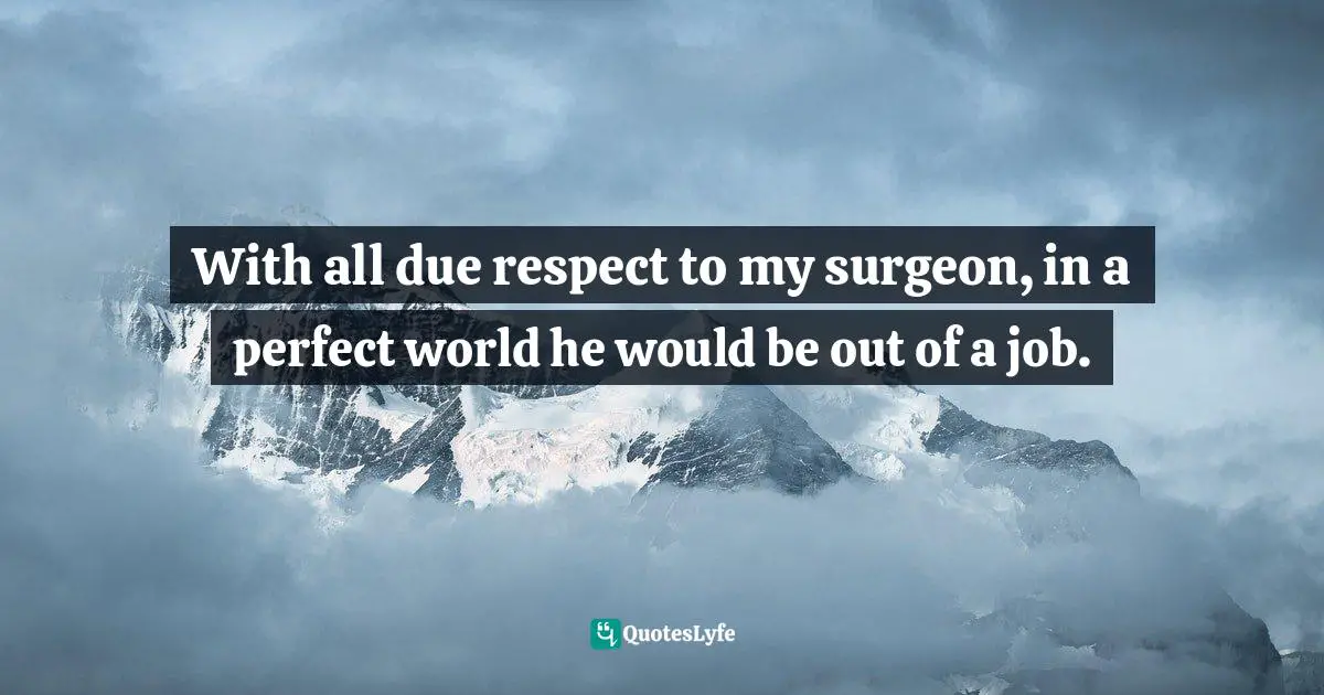 With all due respect to my surgeon, in a perfect world he would be out of a job.