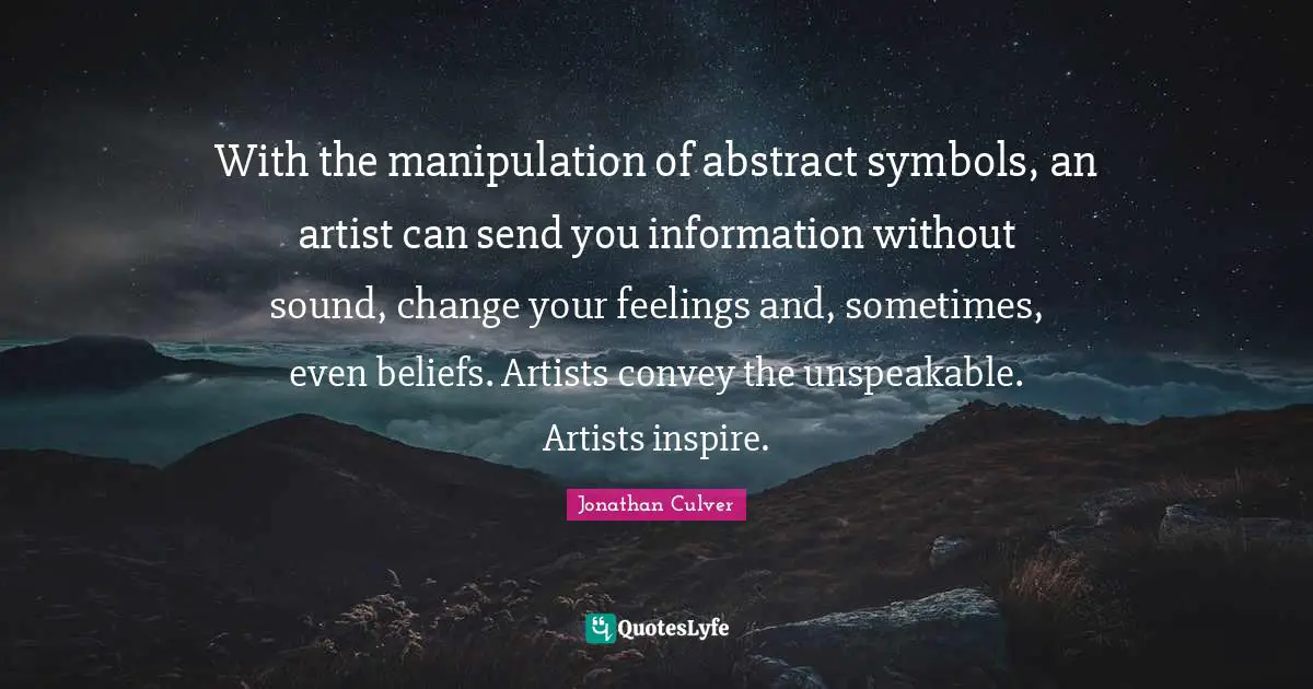 With the manipulation of abstract symbols, an artist can send you information without sound, change your feelings and, sometimes, even beliefs. Artists convey the unspeakable. Artists inspire.