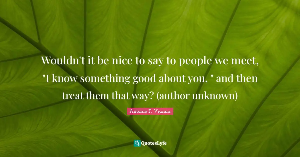 Wouldn't it be nice to say to people we meet, "I know something good about you, " and then treat them that way? (author unknown)