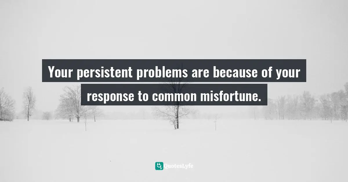 Your persistent problems are because of your response to common misfortune.