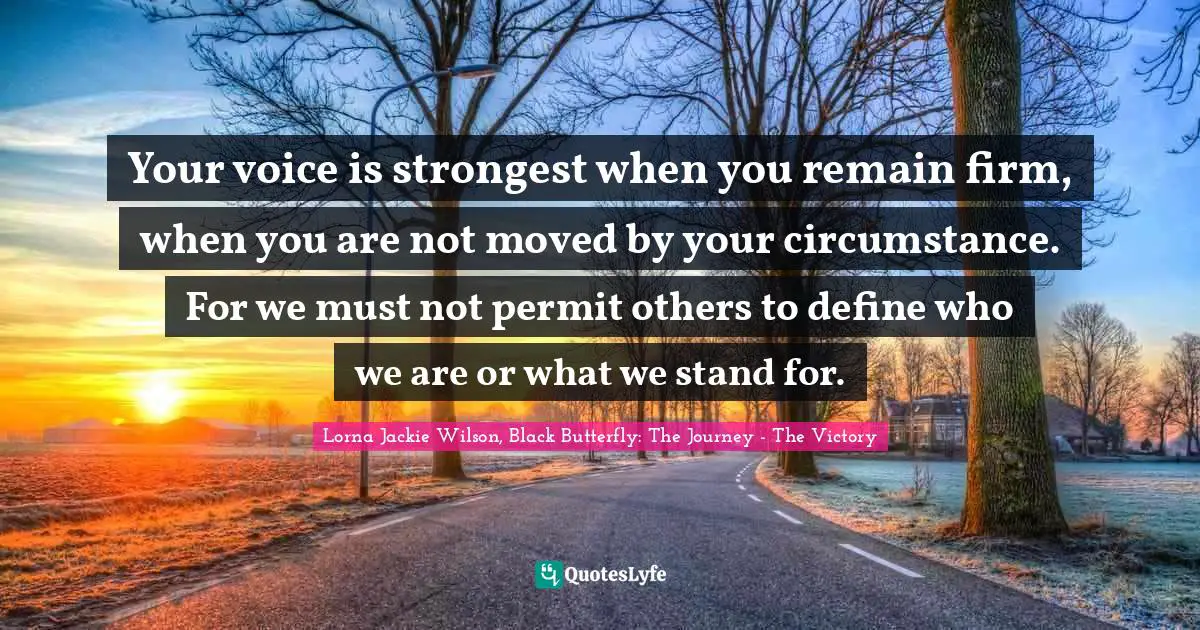 Your voice is strongest when you remain firm, when you are not moved by your circumstance. For we must not permit others to define who we are or what we stand for.